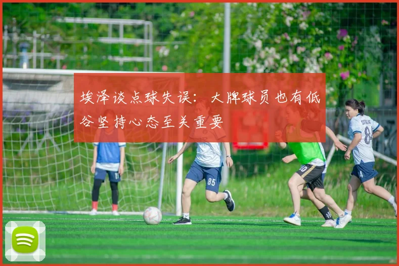 埃泽谈点球失误：大牌球员也有低谷坚持心态至关重要