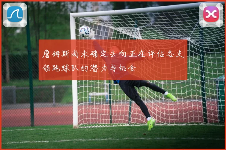詹姆斯尚未确定去向正在评估各支领跑球队的潜力与机会
