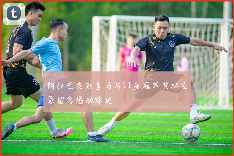 阿拉巴告别皇马与11座冠军奖杯合影留念感动球迷