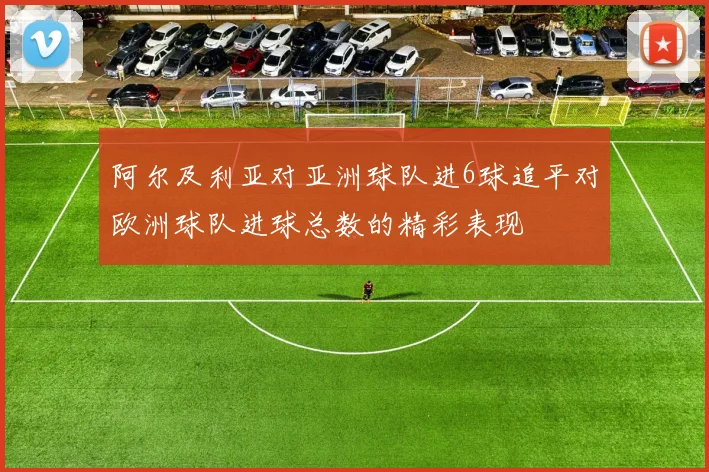 阿尔及利亚对亚洲球队进6球追平对欧洲球队进球总数的精彩表现