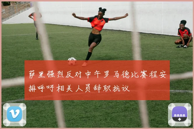 萨里强烈反对中午罗马德比赛程安排呼吁相关人员辞职抗议