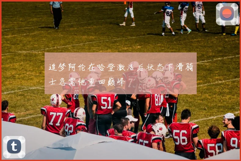 追梦阿伦在哈登激活后状态下滑骑士急需他重回巅峰