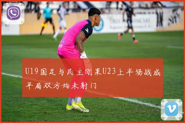 U19国足与民主刚果U23上半场战成平局双方均未射门