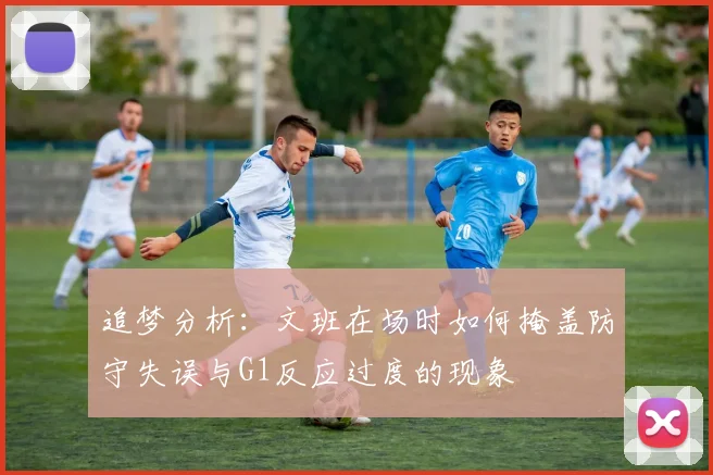 追梦分析：文班在场时如何掩盖防守失误与G1反应过度的现象