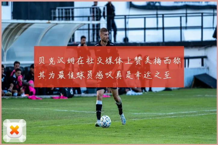 贝克汉姆在社交媒体上赞美梅西称其为最佳球员感叹真是幸运之至