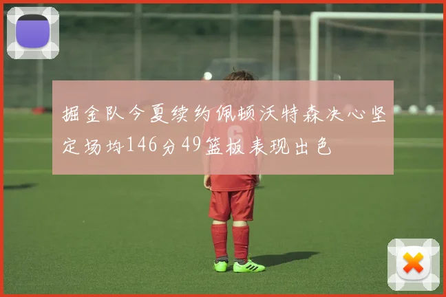 掘金队今夏续约佩顿沃特森决心坚定场均146分49篮板表现出色