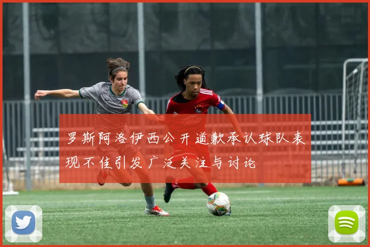 罗斯阿洛伊西公开道歉承认球队表现不佳引发广泛关注与讨论