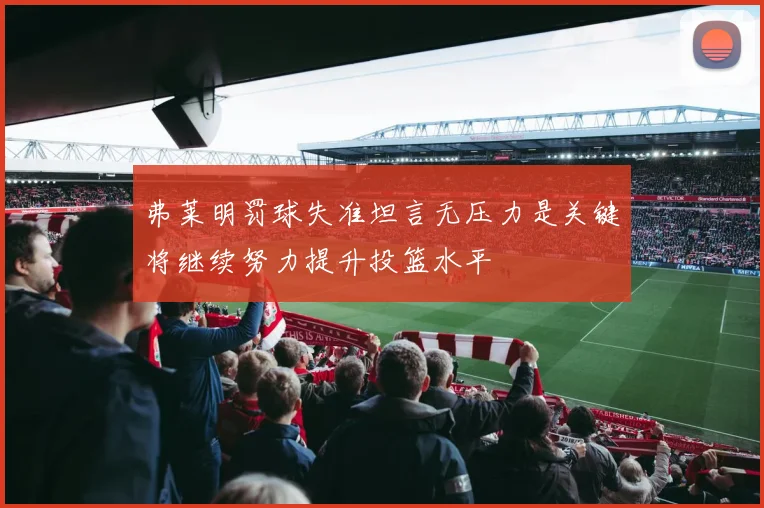 弗莱明罚球失准坦言无压力是关键将继续努力提升投篮水平